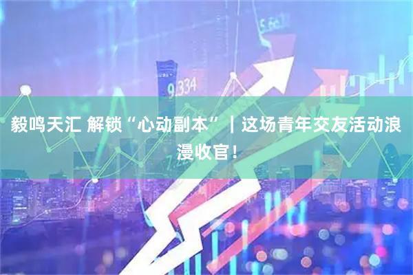 毅鸣天汇 解锁“心动副本”｜这场青年交友活动浪漫收官！