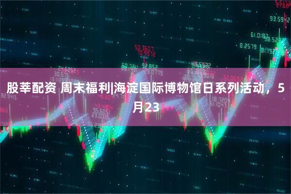 股莘配资 周末福利|海淀国际博物馆日系列活动，5月23