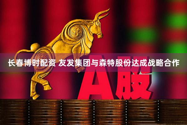 长春博时配资 友发集团与森特股份达成战略合作