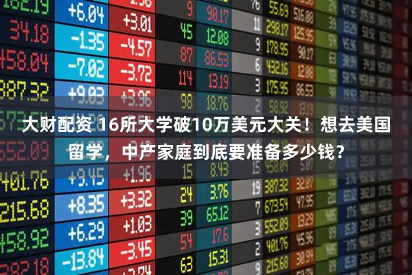 大财配资 16所大学破10万美元大关！想去美国留学，中产家庭到底要准备多少钱？