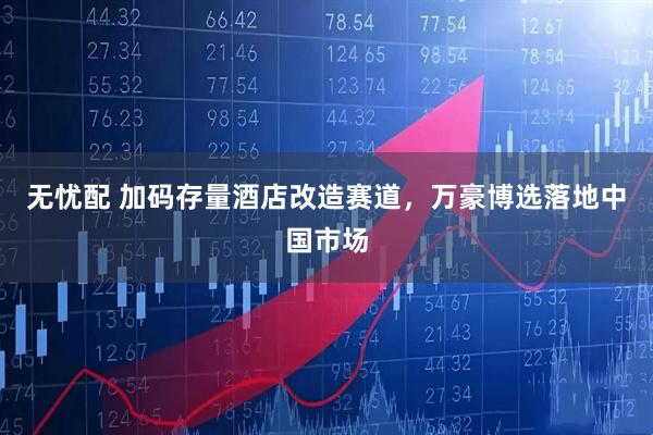 无忧配 加码存量酒店改造赛道,万豪博选落地中国市场