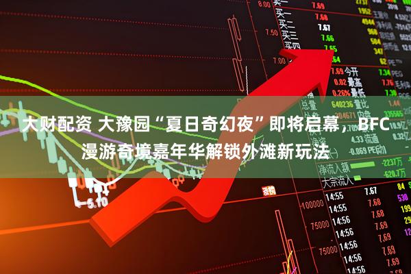 大财配资 大豫园“夏日奇幻夜”即将启幕，BFC漫游奇境嘉年华解锁外滩新玩法
