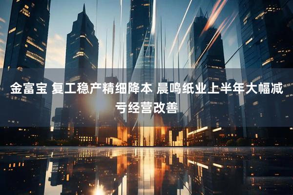 金富宝 复工稳产精细降本 晨鸣纸业上半年大幅减亏经营改善