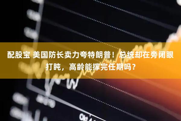 配股宝 美国防长卖力夸特朗普！总统却在旁闭眼打盹，高龄能撑完任期吗？