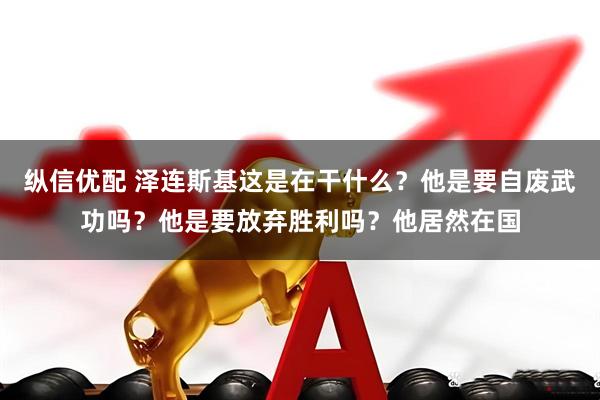 纵信优配 泽连斯基这是在干什么？他是要自废武功吗？他是要放弃胜利吗？他居然在国