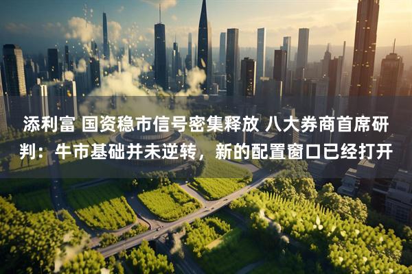 添利富 国资稳市信号密集释放 八大券商首席研判：牛市基础并未逆转，新的配置窗口已经打开