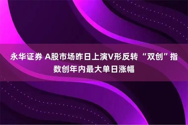 永华证券 A股市场昨日上演V形反转 “双创”指数创年内最大单日涨幅