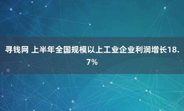 寻钱网 上半年全国规模以上工业企业利润增长18.7%