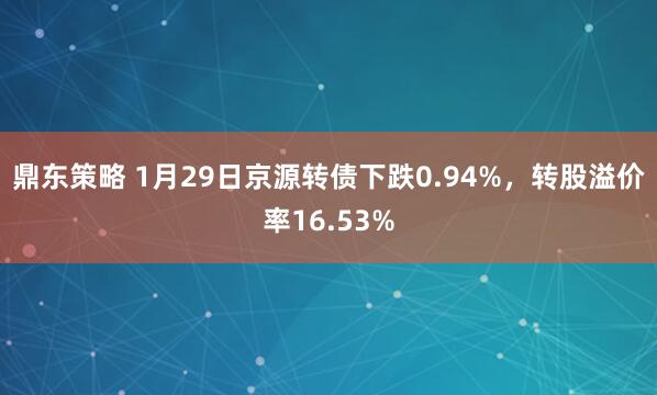 鼎东策略 1月29日京源转债下跌0.94%，转股溢价率16.53%