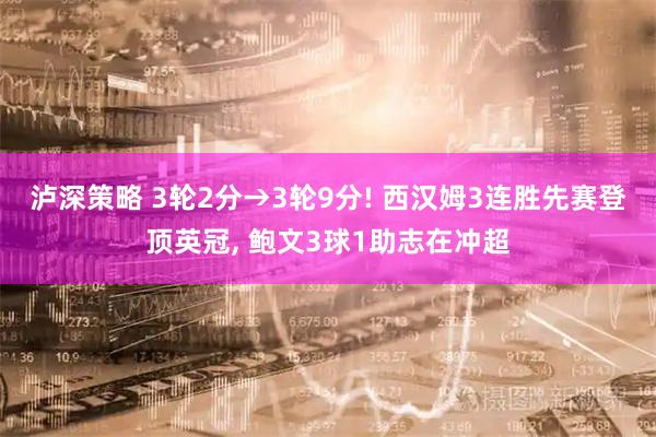 泸深策略 3轮2分→3轮9分! 西汉姆3连胜先赛登顶英冠, 鲍文3球1助志在冲超