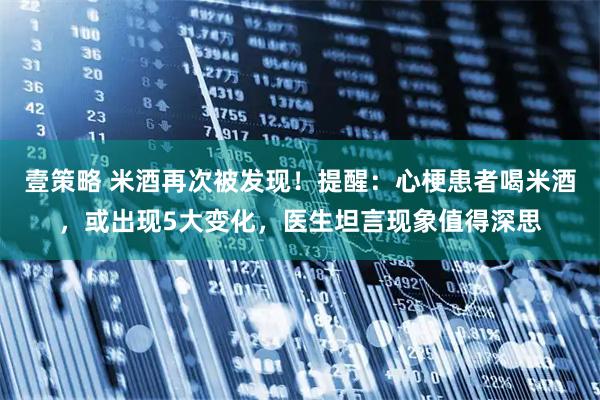 壹策略 米酒再次被发现！提醒：心梗患者喝米酒，或出现5大变化，医生坦言现象值得深思