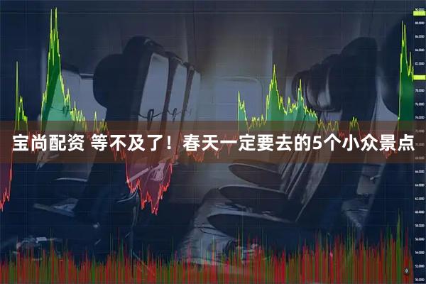 宝尚配资 等不及了！春天一定要去的5个小众景点