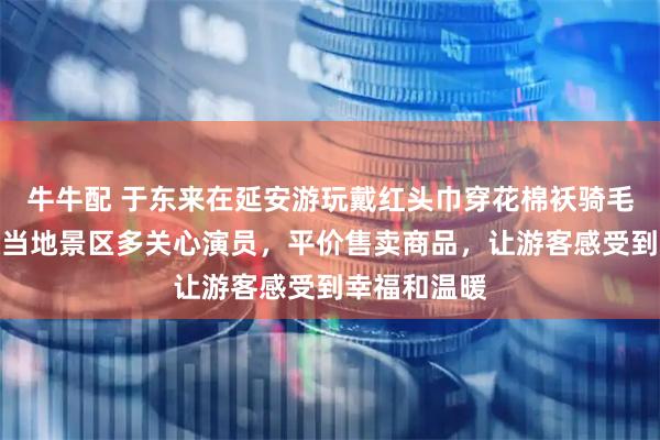 牛牛配 于东来在延安游玩戴红头巾穿花棉袄骑毛驴，他建议当地景区多关心演员，平价售卖商品，让游客感受到幸福和温暖