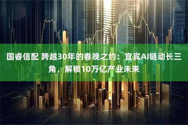 国睿信配 跨越30年的春晚之约：宜宾AI链动长三角，解锁10万亿产业未来