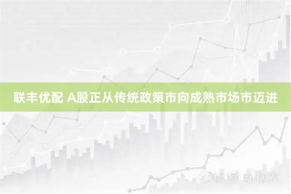 联丰优配 A股正从传统政策市向成熟市场市迈进