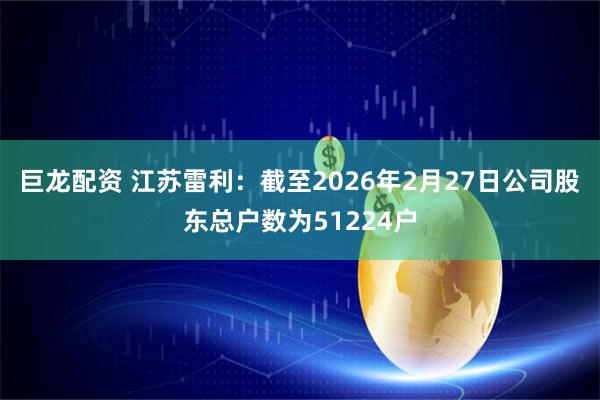 巨龙配资 江苏雷利：截至2026年2月27日公司股东总户数为51224户