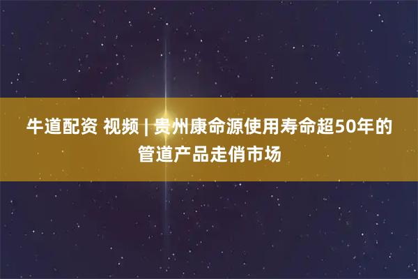 牛道配资 视频 | 贵州康命源使用寿命超50年的管道产品走俏市场