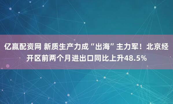 亿赢配资网 新质生产力成“出海”主力军！北京经开区前两个月进出口同比上升48.5%