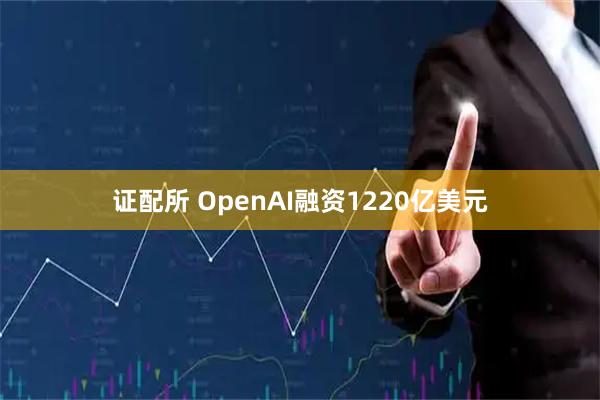 证配所 OpenAI融资1220亿美元