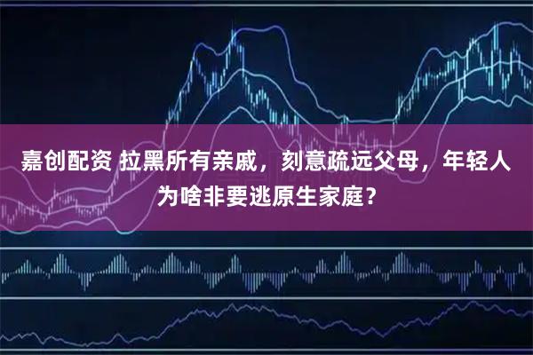 嘉创配资 拉黑所有亲戚，刻意疏远父母，年轻人为啥非要逃原生家庭？