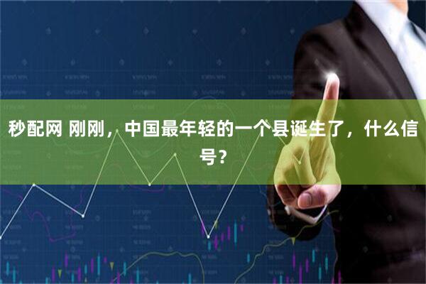 秒配网 刚刚，中国最年轻的一个县诞生了，什么信号？