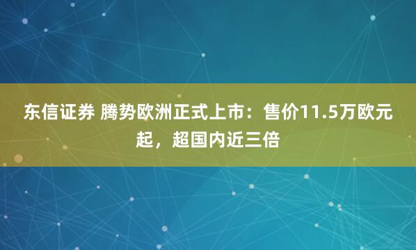 东信证券 腾势欧洲正式上市：售价11.5万欧元起，超国内近三倍