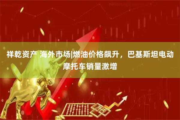 祥乾资产 海外市场|燃油价格飙升，巴基斯坦电动摩托车销量激增