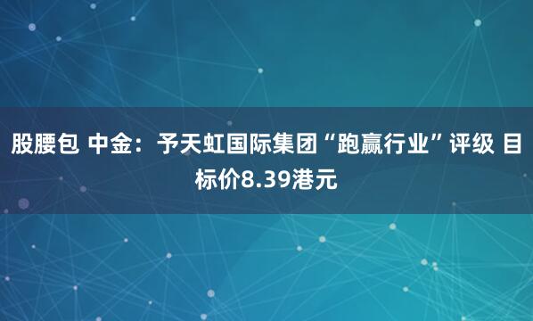 股腰包 中金：予天虹国际集团“跑赢行业”评级 目标价8.39港元