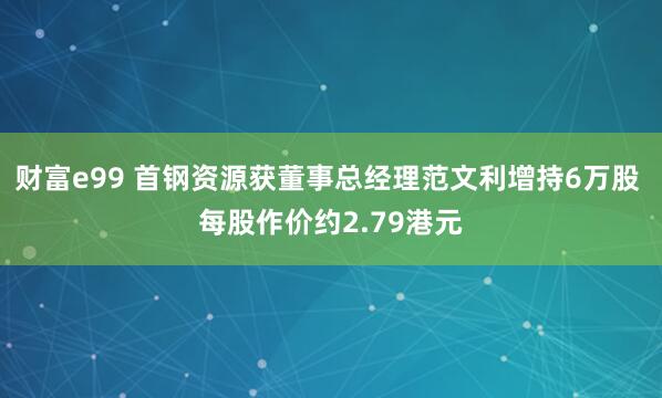 财富e99 首钢资源获董事总经理范文利增持6万股 每股作价约2.79港元
