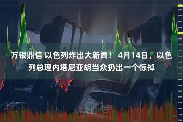 万银鼎信 以色列炸出大新闻! 4月14日,以色列总理内塔尼亚胡当众扔出一个惊掉