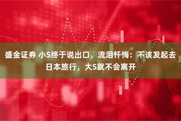 盛金证券 小S终于说出口，流泪忏悔：不该发起去日本旅行，大S就不会离开