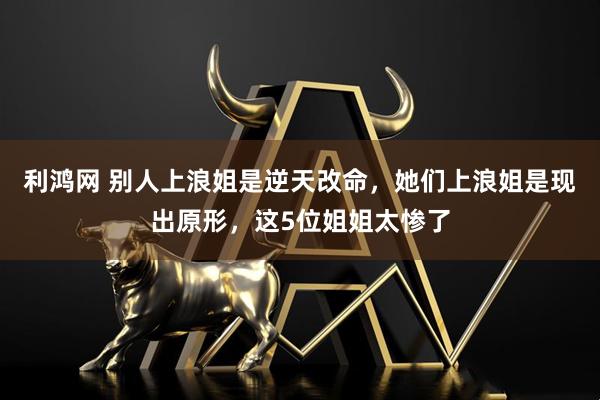 利鸿网 别人上浪姐是逆天改命,她们上浪姐是现出原形,这5位姐姐太惨了