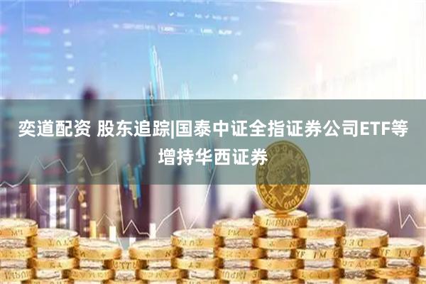 奕道配资 股东追踪|国泰中证全指证券公司ETF等增持华西证券