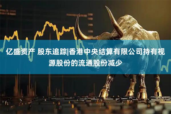 亿盛资产 股东追踪|香港中央结算有限公司持有视源股份的流通股份减少