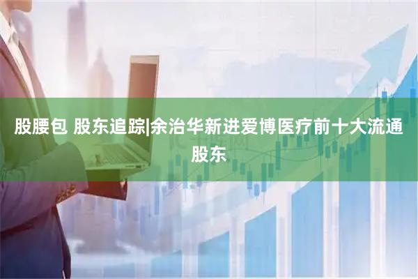 股腰包 股东追踪|余治华新进爱博医疗前十大流通股东