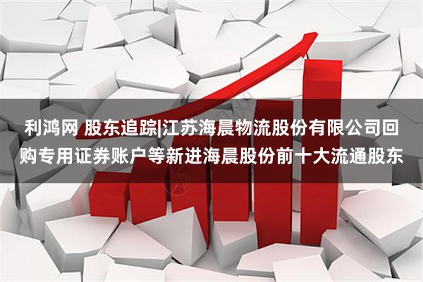 利鸿网 股东追踪|江苏海晨物流股份有限公司回购专用证券账户等新进海晨股份前十大流通股东