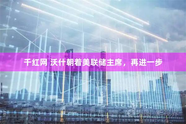 千红网 沃什朝着美联储主席，再进一步