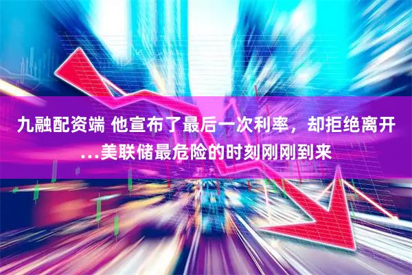 九融配资端 他宣布了最后一次利率，却拒绝离开…美联储最危险的时刻刚刚到来
