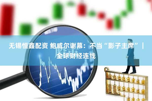 无锡恒鑫配资 鲍威尔谢幕：不当“影子主席”｜全球财经连线
