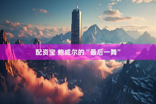 配资宝 鲍威尔的“最后一舞”