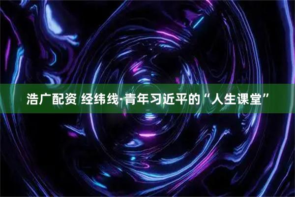 浩广配资 经纬线·青年习近平的“人生课堂”