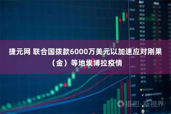 捷元网 联合国拨款6000万美元以加速应对刚果（金）等地埃博拉疫情