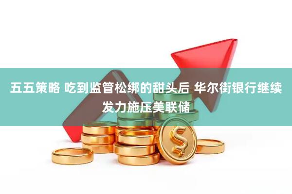 五五策略 吃到监管松绑的甜头后 华尔街银行继续发力施压美联储