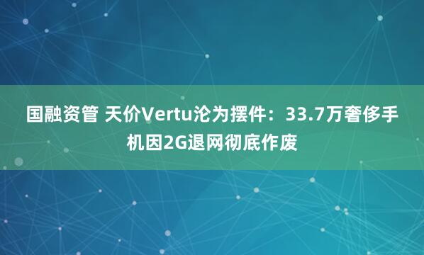 国融资管 天价Vertu沦为摆件：33.7万奢侈手机因2G退网彻底作废