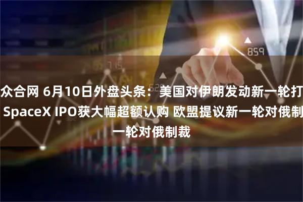 众合网 6月10日外盘头条：美国对伊朗发动新一轮打击 SpaceX IPO获大幅超额认购 欧盟提议新一轮对俄制裁