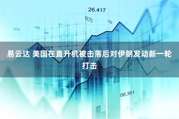 易云达 美国在直升机被击落后对伊朗发动新一轮打击