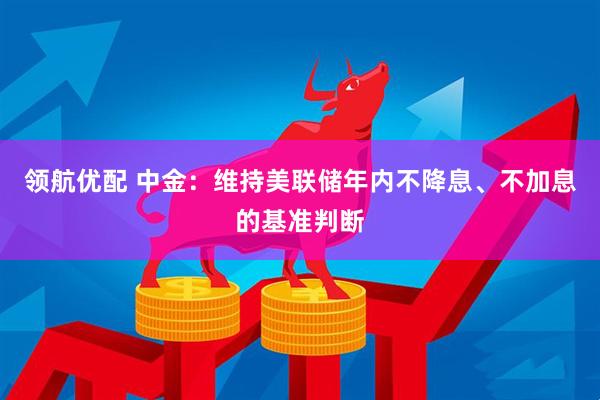 领航优配 中金：维持美联储年内不降息、不加息的基准判断