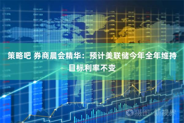 策略吧 券商晨会精华：预计美联储今年全年维持目标利率不变