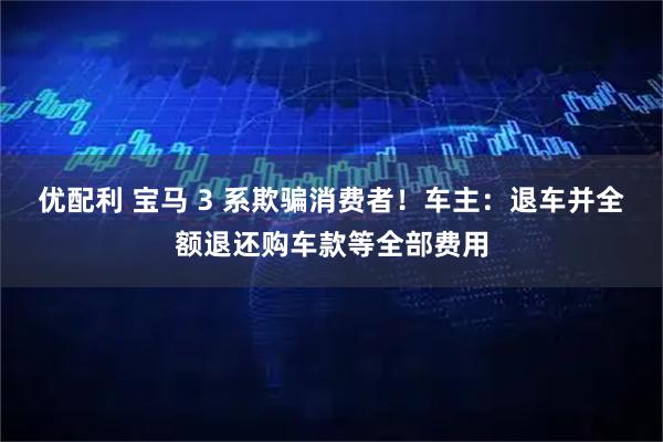 优配利 宝马 3 系欺骗消费者！车主：退车并全额退还购车款等全部费用