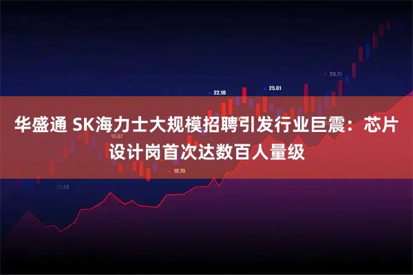 华盛通 SK海力士大规模招聘引发行业巨震：芯片设计岗首次达数百人量级